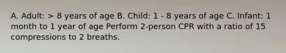 A. Adult: > 8 years of age B. Child: 1 - 8 years of age C. Infant: 1 month to 1 year of age Perform 2-person CPR with a ratio of 15 compressions to 2 breaths.