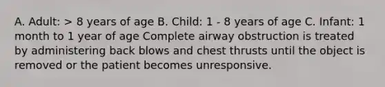 A. Adult: > 8 years of age B. Child: 1 - 8 years of age C. Infant: 1 month to 1 year of age Complete airway obstruction is treated by administering back blows and chest thrusts until the object is removed or the patient becomes unresponsive.