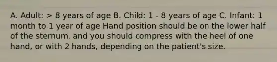 A. Adult: > 8 years of age B. Child: 1 - 8 years of age C. Infant: 1 month to 1 year of age Hand position should be on the lower half of the sternum, and you should compress with the heel of one hand, or with 2 hands, depending on the patient's size.