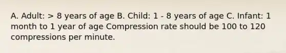 A. Adult: > 8 years of age B. Child: 1 - 8 years of age C. Infant: 1 month to 1 year of age Compression rate should be 100 to 120 compressions per minute.