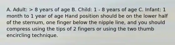 A. Adult: > 8 years of age B. Child: 1 - 8 years of age C. Infant: 1 month to 1 year of age Hand position should be on the lower half of the sternum, one finger below the nipple line, and you should compress using the tips of 2 fingers or using the two thumb encircling technique.