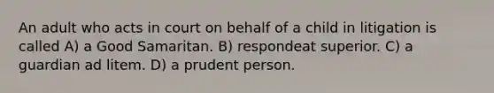 An adult who acts in court on behalf of a child in litigation is called A) a Good Samaritan. B) respondeat superior. C) a guardian ad litem. D) a prudent person.