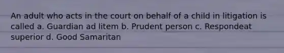 An adult who acts in the court on behalf of a child in litigation is called a. Guardian ad litem b. Prudent person c. Respondeat superior d. Good Samaritan