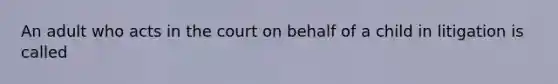 An adult who acts in the court on behalf of a child in litigation is called