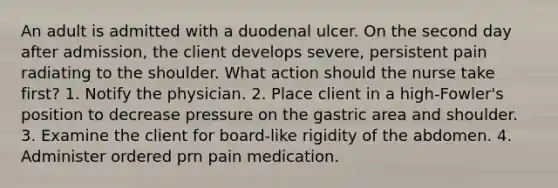 An adult is admitted with a duodenal ulcer. On the second day after admission, the client develops severe, persistent pain radiating to the shoulder. What action should the nurse take first? 1. Notify the physician. 2. Place client in a high-Fowler's position to decrease pressure on the gastric area and shoulder. 3. Examine the client for board-like rigidity of the abdomen. 4. Administer ordered prn pain medication.