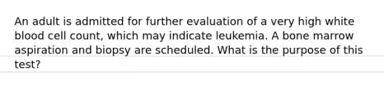 An adult is admitted for further evaluation of a very high white blood cell count, which may indicate leukemia. A bone marrow aspiration and biopsy are scheduled. What is the purpose of this test?