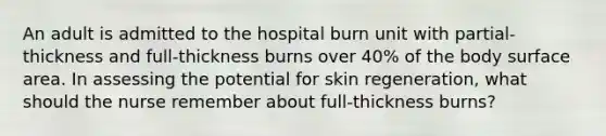 An adult is admitted to the hospital burn unit with partial-thickness and full-thickness burns over 40% of the body surface area. In assessing the potential for skin regeneration, what should the nurse remember about full-thickness burns?