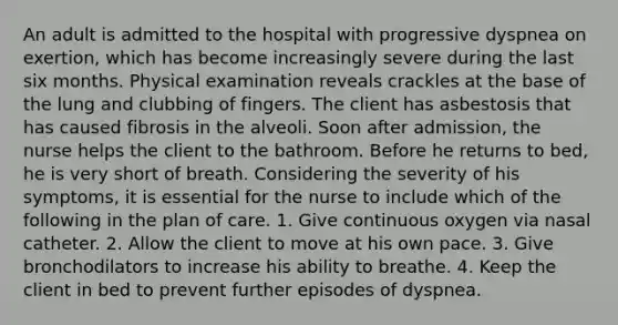 An adult is admitted to the hospital with progressive dyspnea on exertion, which has become increasingly severe during the last six months. Physical examination reveals crackles at the base of the lung and clubbing of fingers. The client has asbestosis that has caused fibrosis in the alveoli. Soon after admission, the nurse helps the client to the bathroom. Before he returns to bed, he is very short of breath. Considering the severity of his symptoms, it is essential for the nurse to include which of the following in the plan of care. 1. Give continuous oxygen via nasal catheter. 2. Allow the client to move at his own pace. 3. Give bronchodilators to increase his ability to breathe. 4. Keep the client in bed to prevent further episodes of dyspnea.