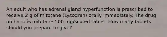 An adult who has adrenal gland hyperfunction is prescribed to receive 2 g of mitotane (Lysodren) orally immediately. The drug on hand is mitotane 500 mg/scored tablet. How many tablets should you prepare to give?