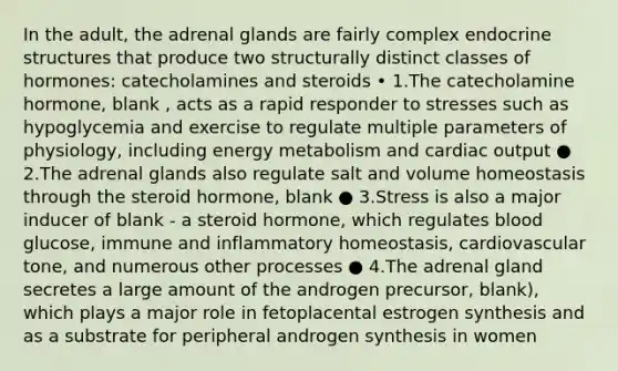 In the adult, the adrenal glands are fairly complex endocrine structures that produce two structurally distinct classes of hormones: catecholamines and steroids • 1.The catecholamine hormone, blank , acts as a rapid responder to stresses such as hypoglycemia and exercise to regulate multiple parameters of physiology, including energy metabolism and cardiac output ● 2.The adrenal glands also regulate salt and volume homeostasis through the steroid hormone, blank ● 3.Stress is also a major inducer of blank - a steroid hormone, which regulates blood glucose, immune and inflammatory homeostasis, cardiovascular tone, and numerous other processes ● 4.The adrenal gland secretes a large amount of the androgen precursor, blank), which plays a major role in fetoplacental estrogen synthesis and as a substrate for peripheral androgen synthesis in women