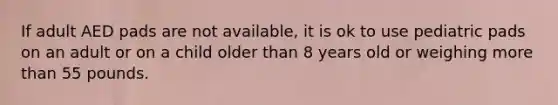 If adult AED pads are not available, it is ok to use pediatric pads on an adult or on a child older than 8 years old or weighing more than 55 pounds.