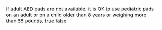 If adult AED pads are not available, it is OK to use pediatric pads on an adult or on a child older than 8 years or weighing more than 55 pounds. true false