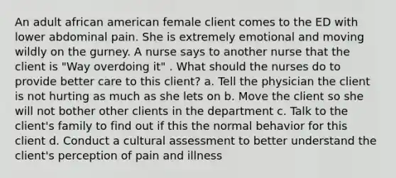 An adult african american female client comes to the ED with lower abdominal pain. She is extremely emotional and moving wildly on the gurney. A nurse says to another nurse that the client is "Way overdoing it" . What should the nurses do to provide better care to this client? a. Tell the physician the client is not hurting as much as she lets on b. Move the client so she will not bother other clients in the department c. Talk to the client's family to find out if this the normal behavior for this client d. Conduct a cultural assessment to better understand the client's perception of pain and illness