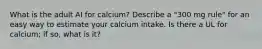 What is the adult AI for calcium? Describe a "300 mg rule" for an easy way to estimate your calcium intake. Is there a UL for calcium; if so, what is it?