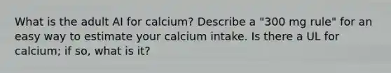 What is the adult AI for calcium? Describe a "300 mg rule" for an easy way to estimate your calcium intake. Is there a UL for calcium; if so, what is it?