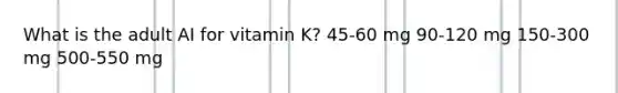 What is the adult AI for vitamin K? 45-60 mg 90-120 mg 150-300 mg 500-550 mg