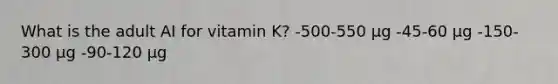 What is the adult AI for vitamin K? -500-550 µg -45-60 µg -150-300 µg -90-120 µg