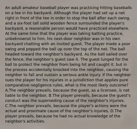 An adult amateur baseball player was practicing hitting baseballs on a tee in his backyard. Although the player had set up a net right in front of the tee in order to stop the ball after each swing, and a six-foot tall solid wooden fence surrounded the player's backyard, a reasonable person would have practiced elsewhere. At the same time that the player was taking batting practice, unbeknownst to him, his next-door neighbor was in his own backyard chatting with an invited guest. The player made a poor swing and popped the ball up over the top of the net. The ball headed toward the neighbor's backyard. As the ball sailed over the fence, the neighbor's guest saw it. The guest lunged for the ball to protect the neighbor from being hit and caught it, but in the process accidentally knocked into the neighbor, causing the neighbor to fall and sustain a serious ankle injury. If the neighbor sues the player for his injuries in a jurisdiction that applies pure comparative negligence rules, what is the most likely outcome? A.The neighbor prevails, because the guest, as a licensee, is not liable to the neighbor. B.The player prevails, because the guest's conduct was the superseding cause of the neighbor's injuries. C.The neighbor prevails, because the player's actions were the actual and proximate cause of the neighbor's injuries. D.The player prevails, because he had no actual knowledge of the neighbor's activities.