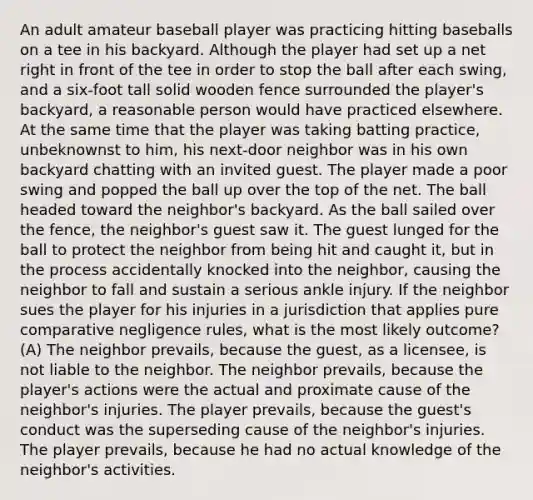 An adult amateur baseball player was practicing hitting baseballs on a tee in his backyard. Although the player had set up a net right in front of the tee in order to stop the ball after each swing, and a six-foot tall solid wooden fence surrounded the player's backyard, a reasonable person would have practiced elsewhere. At the same time that the player was taking batting practice, unbeknownst to him, his next-door neighbor was in his own backyard chatting with an invited guest. The player made a poor swing and popped the ball up over the top of the net. The ball headed toward the neighbor's backyard. As the ball sailed over the fence, the neighbor's guest saw it. The guest lunged for the ball to protect the neighbor from being hit and caught it, but in the process accidentally knocked into the neighbor, causing the neighbor to fall and sustain a serious ankle injury. If the neighbor sues the player for his injuries in a jurisdiction that applies pure comparative negligence rules, what is the most likely outcome? (A) The neighbor prevails, because the guest, as a licensee, is not liable to the neighbor. The neighbor prevails, because the player's actions were the actual and proximate cause of the neighbor's injuries. The player prevails, because the guest's conduct was the superseding cause of the neighbor's injuries. The player prevails, because he had no actual knowledge of the neighbor's activities.