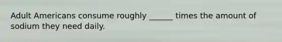 Adult Americans consume roughly ______ times the amount of sodium they need daily.