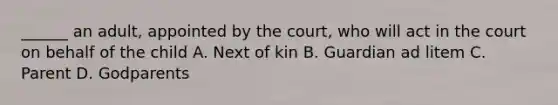 ______ an adult, appointed by the court, who will act in the court on behalf of the child A. Next of kin B. Guardian ad litem C. Parent D. Godparents