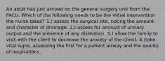 An adult has just arrived on the general surgery unit from the PACU. Which of the following needs to be the initial intervention the nurse takes? 1.) assess the surgical site, noting the amount and character of drainage. 2.) assess for amount of urinary output and the presence of any distention. 3.) allow the family to visit with the client to decrease the anxiety of the client. 4.)take vital signs, assessing the first for a patient airway and the quality of respirations.