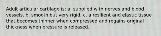 Adult articular cartilage is: a. supplied with nerves and blood vessels. b. smooth but very rigid. c. a resilient and elastic tissue that becomes thinner when compressed and regains original thickness when pressure is released.