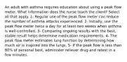 An adult with asthma requires education about using a peak flow meter. What information does the nurse teach the client? Select all that apply. 1- Regular use of the peak flow meter can reduce the number of asthma attacks experienced. 2- Initially, use the peak flow meter twice a day for at least two weeks when asthma is well-controlled. 3- Comparing ongoing results with the best, stable result helps determine medication requirements. 4- The peak flow meter estimates lung function by determining how much air is inspired into the lungs. 5- If the peak flow is less than 80% of personal best, administer reliever drug and retest in a few minutes.