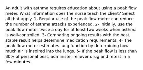 An adult with asthma requires education about using a peak flow meter. What information does the nurse teach the client? Select all that apply. 1- Regular use of the peak flow meter can reduce the number of asthma attacks experienced. 2- Initially, use the peak flow meter twice a day for at least two weeks when asthma is well-controlled. 3- Comparing ongoing results with the best, stable result helps determine medication requirements. 4- The peak flow meter estimates lung function by determining how much air is inspired into the lungs. 5- If the peak flow is less than 80% of personal best, administer reliever drug and retest in a few minutes.