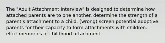 The "Adult Attachment Interview" is designed to determine how attached parents are to one another. determine the strength of a parent's attachment to a child. (wrong) screen potential adoptive parents for their capacity to form attachments with children. elicit memories of childhood attachment.