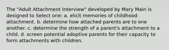 The "Adult Attachment Interview" developed by Mary Main is designed to Select one: a. elicit memories of childhood attachment. b. determine how attached parents are to one another. c. determine the strength of a parent's attachment to a child. d. screen potential adoptive parents for their capacity to form attachments with children.