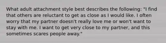 What adult attachment style best describes the following: "I find that others are reluctant to get as close as I would like. I often worry that my partner doesn't really love me or won't want to stay with me. I want to get very close to my partner, and this sometimes scares people away."