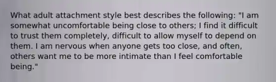 What adult attachment style best describes the following: "I am somewhat uncomfortable being close to others; I find it difficult to trust them completely, difficult to allow myself to depend on them. I am nervous when anyone gets too close, and often, others want me to be more intimate than I feel comfortable being."