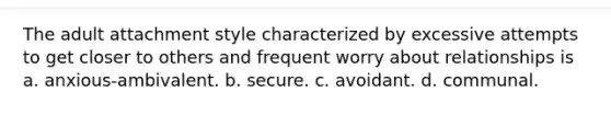 The adult attachment style characterized by excessive attempts to get closer to others and frequent worry about relationships is a. anxious-ambivalent. b. secure. c. avoidant. d. communal.