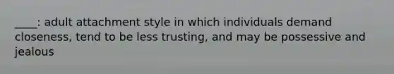 ____: adult attachment style in which individuals demand closeness, tend to be less trusting, and may be possessive and jealous