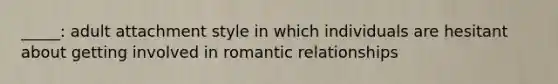 _____: adult attachment style in which individuals are hesitant about getting involved in romantic relationships