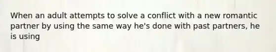 When an adult attempts to solve a conflict with a new romantic partner by using the same way he's done with past partners, he is using