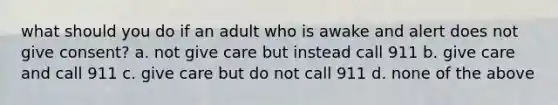 what should you do if an adult who is awake and alert does not give consent? a. not give care but instead call 911 b. give care and call 911 c. give care but do not call 911 d. none of the above