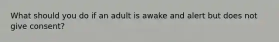 What should you do if an adult is awake and alert but does not give consent?