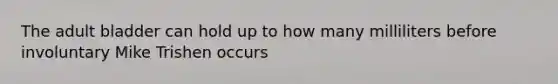 The adult bladder can hold up to how many milliliters before involuntary Mike Trishen occurs