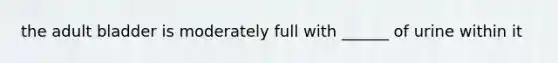 the adult bladder is moderately full with ______ of urine within it