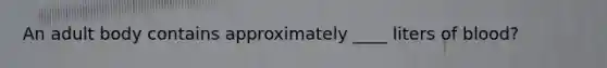 An adult body contains approximately ____ liters of blood?