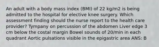 An adult with a body mass index (BMI) of 22 kg/m2 is being admitted to the hospital for elective knee surgery. Which assessment finding should the nurse report to the health care provider? Tympany on percussion of the abdomen Liver edge 3 cm below the costal margin Bowel sounds of 20/min in each quadrant Aortic pulsations visible in the epigastric area ANS: B