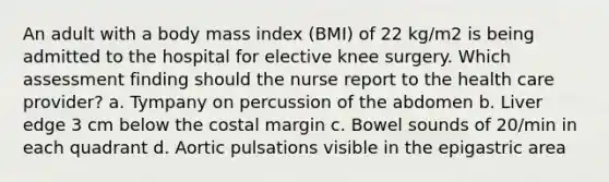 An adult with a body mass index (BMI) of 22 kg/m2 is being admitted to the hospital for elective knee surgery. Which assessment finding should the nurse report to the health care provider? a. Tympany on percussion of the abdomen b. Liver edge 3 cm below the costal margin c. Bowel sounds of 20/min in each quadrant d. Aortic pulsations visible in the epigastric area