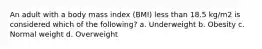 An adult with a body mass index (BMI) less than 18.5 kg/m2 is considered which of the following? a. Underweight b. Obesity c. Normal weight d. Overweight