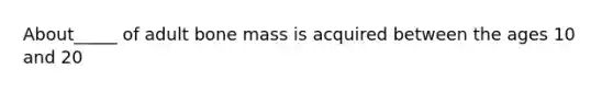 About_____ of adult bone mass is acquired between the ages 10 and 20