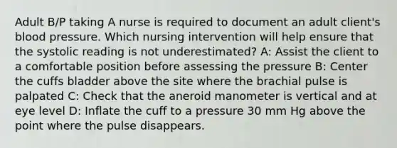 Adult B/P taking A nurse is required to document an adult client's blood pressure. Which nursing intervention will help ensure that the systolic reading is not underestimated? A: Assist the client to a comfortable position before assessing the pressure B: Center the cuffs bladder above the site where the brachial pulse is palpated C: Check that the aneroid manometer is vertical and at eye level D: Inflate the cuff to a pressure 30 mm Hg above the point where the pulse disappears.