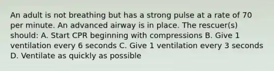 An adult is not breathing but has a strong pulse at a rate of 70 per minute. An advanced airway is in place. The rescuer(s) should: A. Start CPR beginning with compressions B. Give 1 ventilation every 6 seconds C. Give 1 ventilation every 3 seconds D. Ventilate as quickly as possible