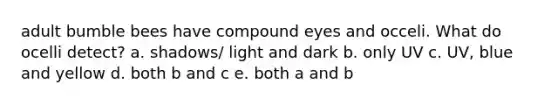 adult bumble bees have compound eyes and occeli. What do ocelli detect? a. shadows/ light and dark b. only UV c. UV, blue and yellow d. both b and c e. both a and b