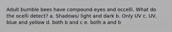 Adult bumble bees have compound eyes and occelli. What do the ocelli detect? a. Shadows/ light and dark b. Only UV c. UV, blue and yellow d. both b and c e. both a and b